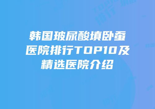 韩国玻尿酸填卧蚕医院排行TOP10及精选医院介绍