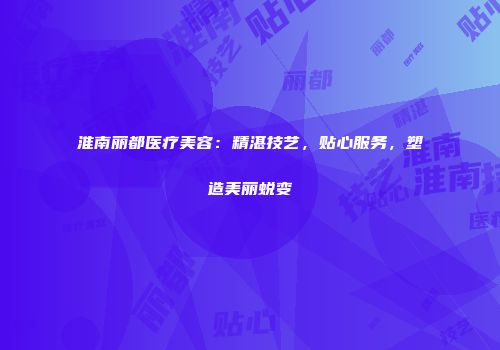 淮南丽都医疗美容：精湛技艺，贴心服务，塑造美丽蜕变