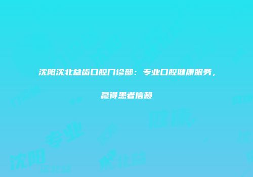 沈阳沈北益齿口腔门诊部：专业口腔健康服务，赢得患者信赖