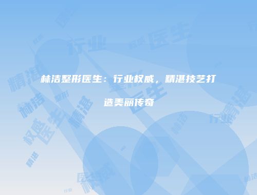 林洁整形医生：行业权威，精湛技艺打造美丽传奇