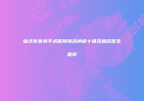 宿迁市垫鼻手术医院排名榜前十强及知名医生推荐