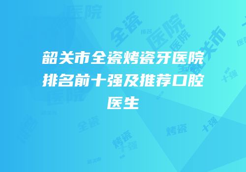 韶关市全瓷烤瓷牙医院排名前十强及推荐口腔医生
