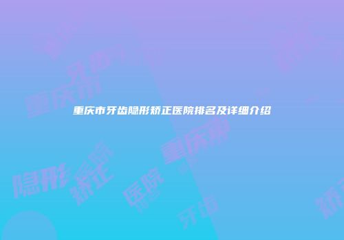 重庆市牙齿隐形矫正医院排名及详细介绍