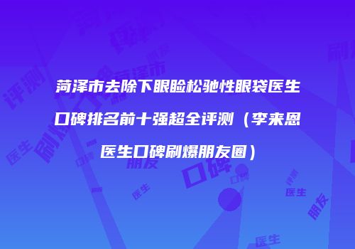 菏泽市去除下眼睑松驰性眼袋医生口碑排名前十强超全评测（李来恩医生口碑刷爆朋友圈）