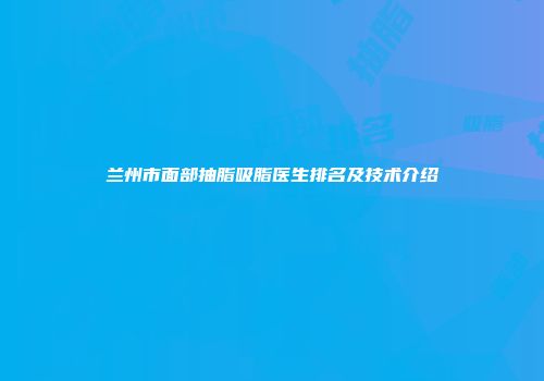 兰州市面部抽脂吸脂医生排名及技术介绍