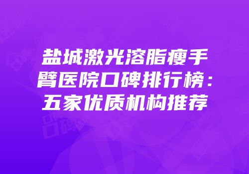 盐城激光溶脂瘦手臂医院口碑排行榜：五家优质机构推荐