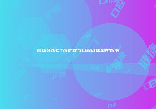 白山牙齿CT后护理与口腔健康维护指南