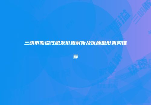 三明市脂溢性脱发价格解析及优质整形机构推荐