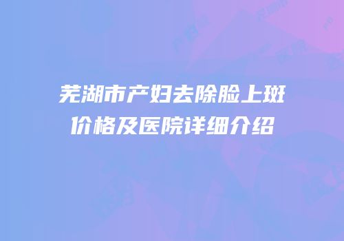 芜湖市产妇去除脸上斑价格及医院详细介绍