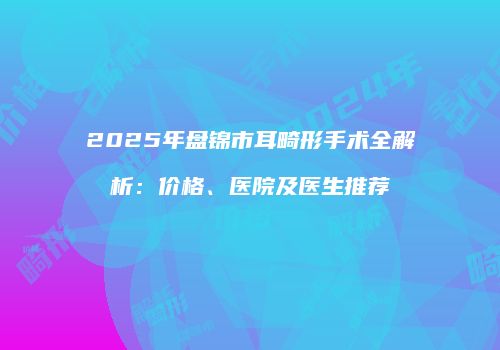 2025年盘锦市耳畸形手术全解析：价格、医院及医生推荐