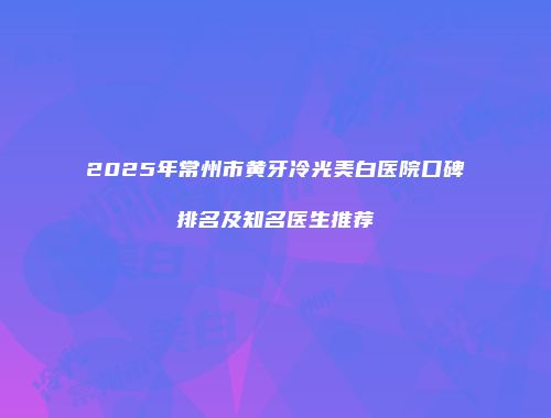 2025年常州市黄牙冷光美白医院口碑排名及知名医生推荐