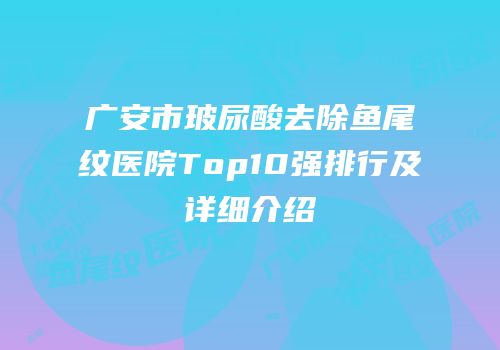 广安市玻尿酸去除鱼尾纹医院Top10强排行及详细介绍