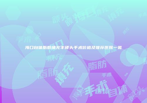 海口自体脂肪填充丰额头手术价格及推荐医院一览