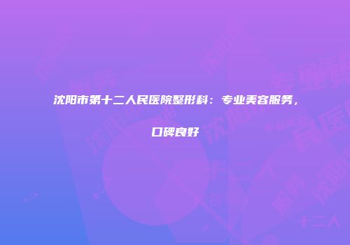 沈阳市第十二人民医院整形科：专业美容服务，口碑良好