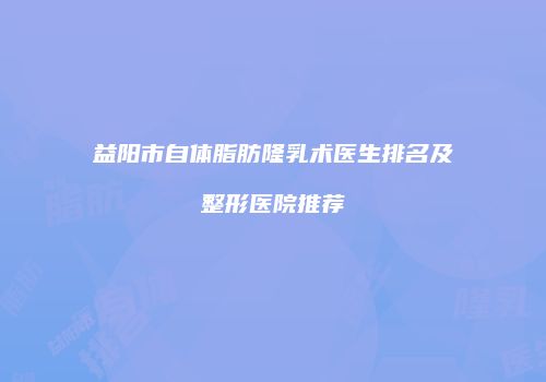 益阳市自体脂肪隆乳术医生排名及整形医院推荐