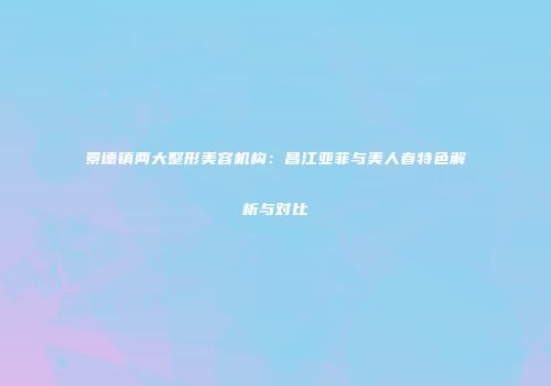 景德镇两大整形美容机构：昌江亚菲与美人春特色解析与对比