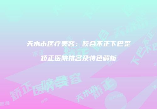 天水市医疗美容：咬合不正下巴歪矫正医院排名及特色解析