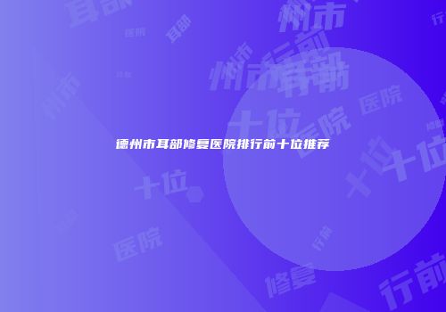 德州市耳部修复医院排行前十位推荐