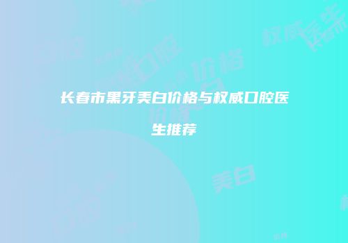 长春市黑牙美白价格与权威口腔医生推荐
