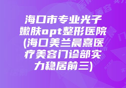 海口市专业光子嫩肤opt整形医院(海囗美兰晨熹医疗美容门诊部实力稳居前三)