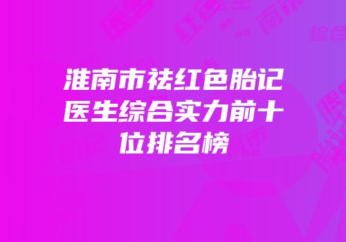 淮南市祛红色胎记医生综合实力前十位排名榜