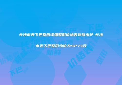 长沙市无下巴整形详细整形价格表新鲜出炉-长沙市无下巴整形均价为5273元