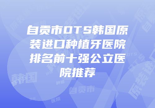 自贡市DTS韩国原装进口种植牙医院排名前十强公立医院推荐