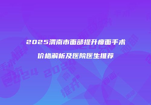2025渭南市面部提升瘦面手术价格解析及医院医生推荐