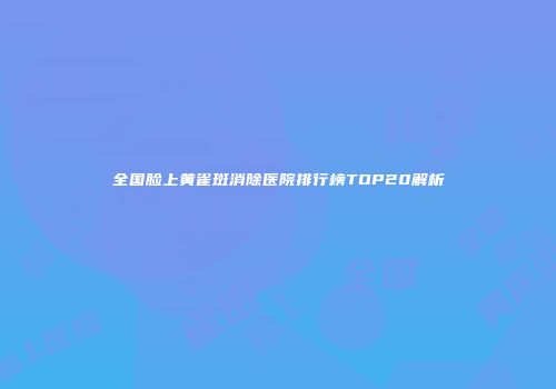全国脸上黄雀斑消除医院排行榜TOP20解析