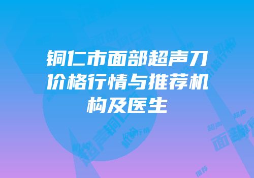 铜仁市面部超声刀价格行情与推荐机构及医生