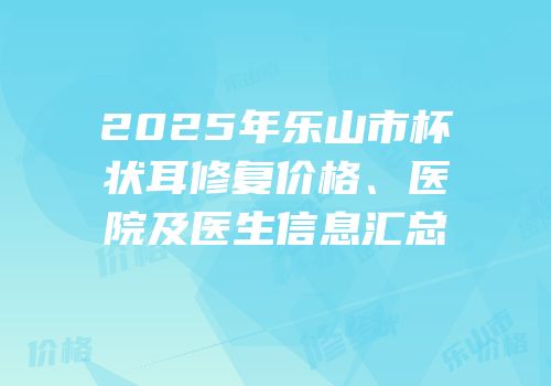 2025年乐山市杯状耳修复价格、医院及医生信息汇总