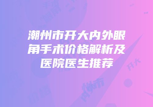 潮州市开大内外眼角手术价格解析及医院医生推荐