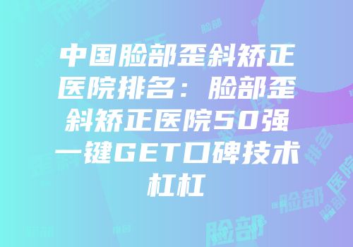 中国脸部歪斜矫正医院排名：脸部歪斜矫正医院50强一键GET口碑技术杠杠