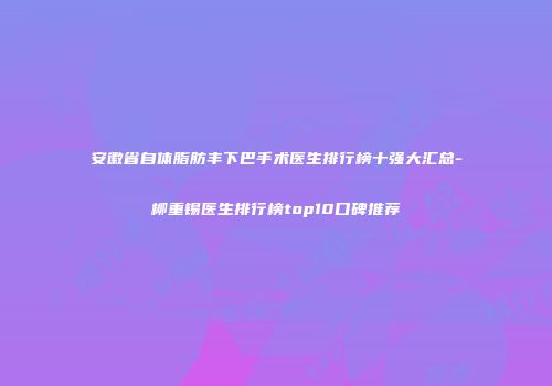 安徽省自体脂肪丰下巴手术医生排行榜十强大汇总-柳重锡医生排行榜top10口碑推荐