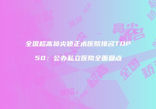 全国超高鼻尖矫正术医院排名TOP50：公办私立医院全面盘点
