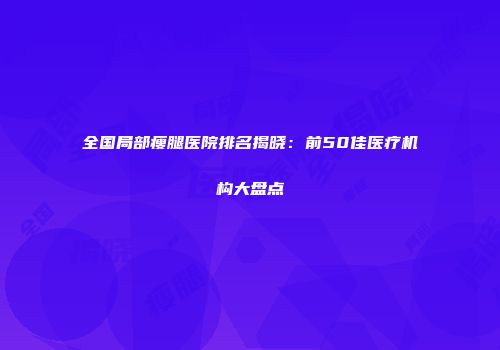全国局部瘦腿医院排名揭晓：前50佳医疗机构大盘点
