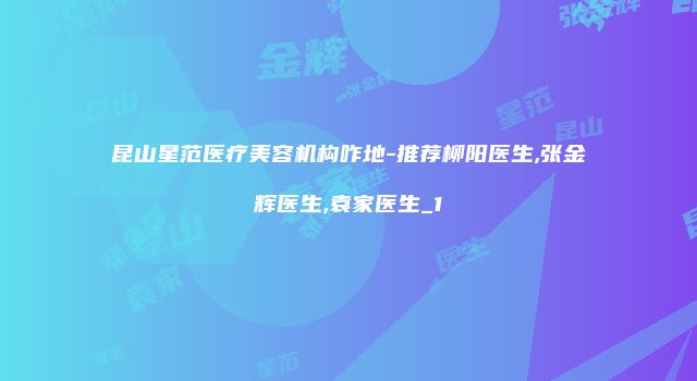 昆山星范医疗美容机构咋地-推荐柳阳医生,张金辉医生,袁家医生_1