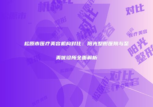 松原市医疗美容机构对比：阳光整形医院与至美优诊所全面解析