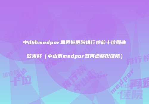 中山市medpor耳再造医院排行榜前十位哪些效果好（中山市medpor耳再造整形医院）