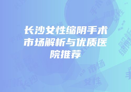 长沙女性缩阴手术市场解析与优质医院推荐