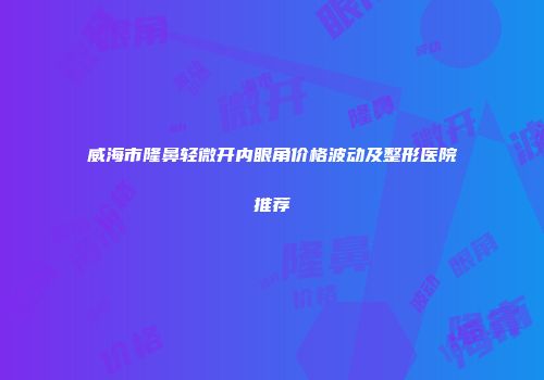 威海市隆鼻轻微开内眼角价格波动及整形医院推荐