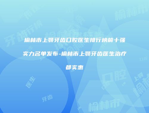 榆林市上颚牙齿口腔医生排行榜前十强实力名单发布-榆林市上颚牙齿医生治疗都实惠