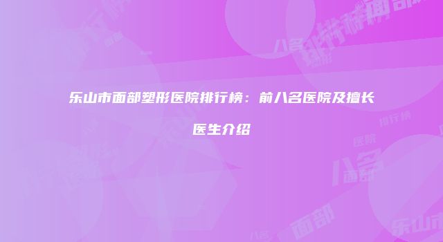 乐山市面部塑形医院排行榜：前八名医院及擅长医生介绍