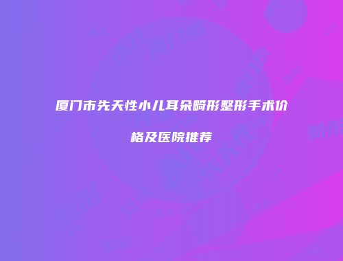 厦门市先天性小儿耳朵畸形整形手术价格及医院推荐