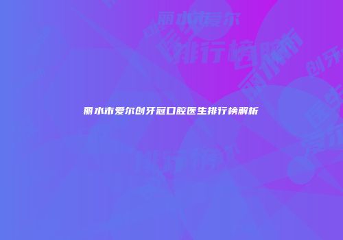 丽水市爱尔创牙冠口腔医生排行榜解析
