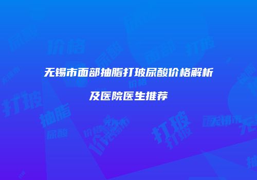 无锡市面部抽脂打玻尿酸价格解析及医院医生推荐