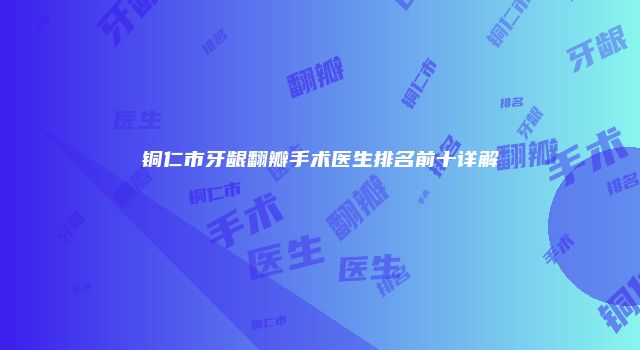 铜仁市牙龈翻瓣手术医生排名前十详解