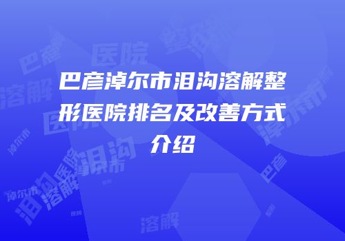 巴彦淖尔市泪沟溶解整形医院排名及改善方式介绍