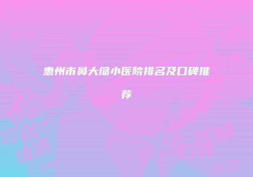 惠州市鼻大缩小医院排名及口碑推荐