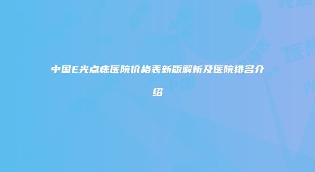 中国E光点痣医院价格表新版解析及医院排名介绍